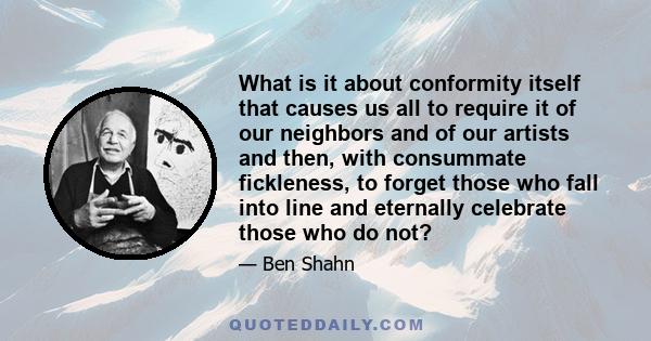 What is it about conformity itself that causes us all to require it of our neighbors and of our artists and then, with consummate fickleness, to forget those who fall into line and eternally celebrate those who do not?