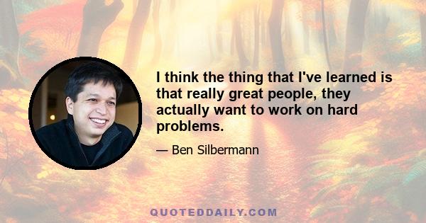 I think the thing that I've learned is that really great people, they actually want to work on hard problems.