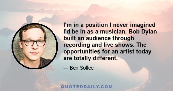 I'm in a position I never imagined I'd be in as a musician. Bob Dylan built an audience through recording and live shows. The opportunities for an artist today are totally different.