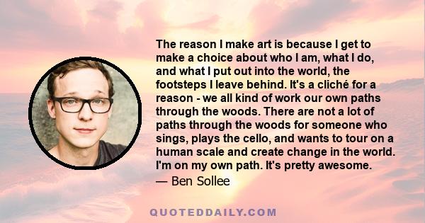 The reason I make art is because I get to make a choice about who I am, what I do, and what I put out into the world, the footsteps I leave behind.