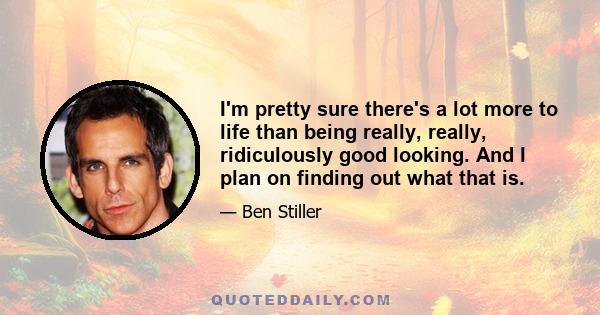 I'm pretty sure there's a lot more to life than being really, really, ridiculously good looking. And I plan on finding out what that is.