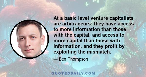 At a basic level venture capitalists are arbitrageurs: they have access to more information than those with the capital, and access to more capital than those with information, and they profit by exploiting the mismatch.