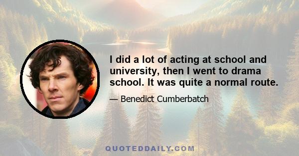 I did a lot of acting at school and university, then I went to drama school. It was quite a normal route.