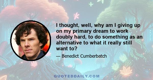 I thought, well, why am I giving up on my primary dream to work doubly hard, to do something as an alternative to what it really still want to?