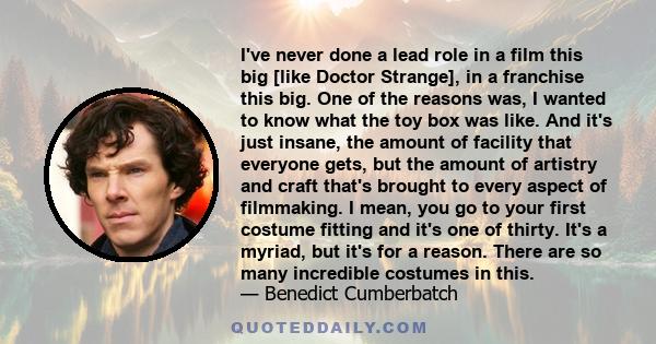 I've never done a lead role in a film this big [like Doctor Strange], in a franchise this big. One of the reasons was, I wanted to know what the toy box was like. And it's just insane, the amount of facility that