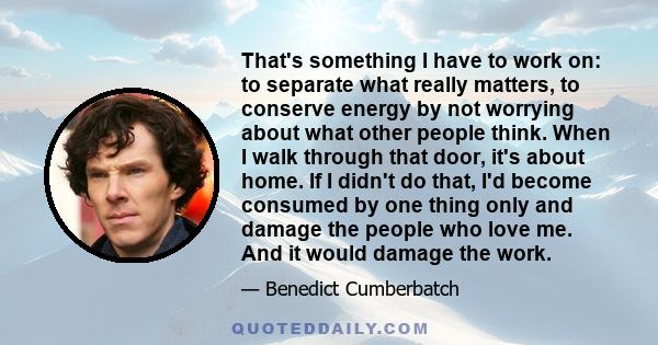 That's something I have to work on: to separate what really matters, to conserve energy by not worrying about what other people think. When I walk through that door, it's about home. If I didn't do that, I'd become