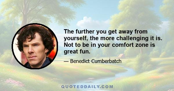 The further you get away from yourself, the more challenging it is. Not to be in your comfort zone is great fun.