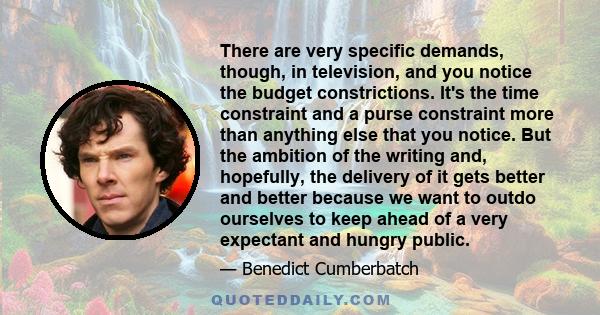 There are very specific demands, though, in television, and you notice the budget constrictions. It's the time constraint and a purse constraint more than anything else that you notice. But the ambition of the writing