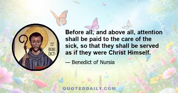 Before all, and above all, attention shall be paid to the care of the sick, so that they shall be served as if they were Christ Himself.