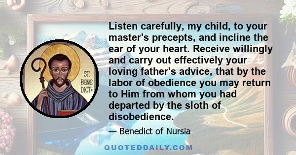 Listen carefully, my child, to your master's precepts, and incline the ear of your heart. Receive willingly and carry out effectively your loving father's advice, that by the labor of obedience you may return to Him