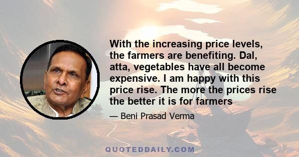 With the increasing price levels, the farmers are benefiting. Dal, atta, vegetables have all become expensive. I am happy with this price rise. The more the prices rise the better it is for farmers