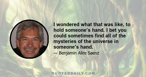 I wondered what that was like, to hold someone’s hand. I bet you could sometimes find all of the mysteries of the universe in someone’s hand.