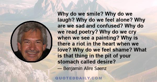 Why do we smile? Why do we laugh? Why do we feel alone? Why are we sad and confused? Why do we read poetry? Why do we cry when we see a painting? Why is there a riot in the heart when we love? Why do we feel shame? What 