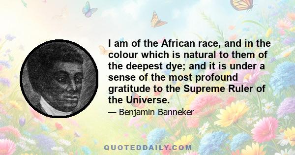 I am of the African race, and in the colour which is natural to them of the deepest dye; and it is under a sense of the most profound gratitude to the Supreme Ruler of the Universe.