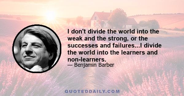 I don't divide the world into the weak and the strong, or the successes and failures...I divide the world into the learners and non-learners.