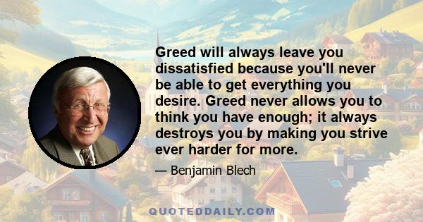 Greed will always leave you dissatisfied because you'll never be able to get everything you desire. Greed never allows you to think you have enough; it always destroys you by making you strive ever harder for more.