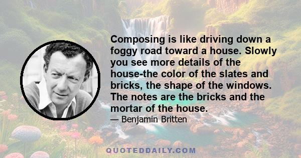 Composing is like driving down a foggy road toward a house. Slowly you see more details of the house-the color of the slates and bricks, the shape of the windows. The notes are the bricks and the mortar of the house.