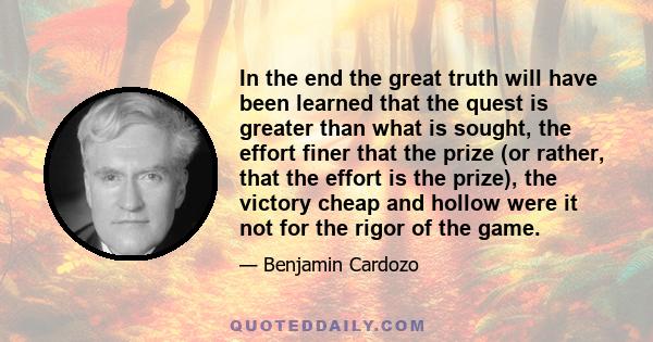 In the end the great truth will have been learned that the quest is greater than what is sought, the effort finer that the prize (or rather, that the effort is the prize), the victory cheap and hollow were it not for