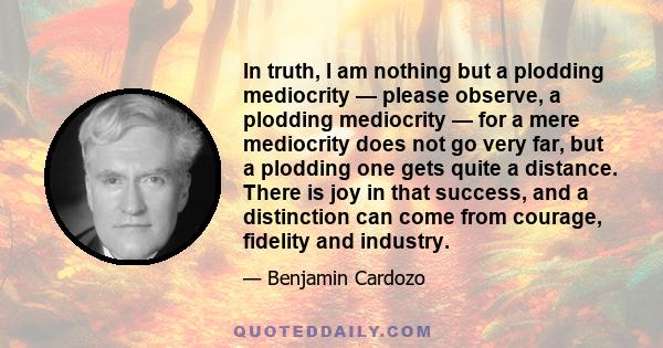 In truth, I am nothing but a plodding mediocrity — please observe, a plodding mediocrity — for a mere mediocrity does not go very far, but a plodding one gets quite a distance. There is joy in that success, and a