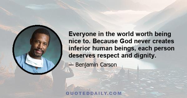 Everyone in the world worth being nice to. Because God never creates inferior human beings, each person deserves respect and dignity.