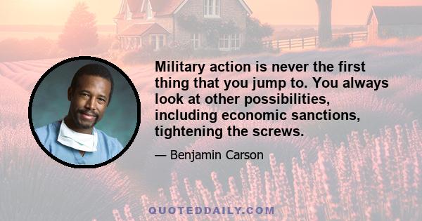 Military action is never the first thing that you jump to. You always look at other possibilities, including economic sanctions, tightening the screws.