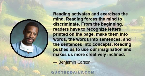 Reading activates and exercises the mind. Reading forces the mind to discriminate. From the beginning, readers have to recognize letters printed on the page, make them into words, the words into sentences, and the