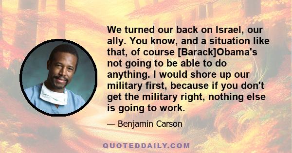 We turned our back on Israel, our ally. You know, and a situation like that, of course [Barack]Obama's not going to be able to do anything. I would shore up our military first, because if you don't get the military