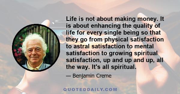 Life is not about making money. It is about enhancing the quality of life for every single being so that they go from physical satisfaction to astral satisfaction to mental satisfaction to growing spiritual