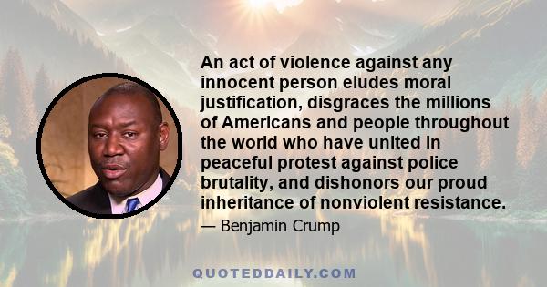 An act of violence against any innocent person eludes moral justification, disgraces the millions of Americans and people throughout the world who have united in peaceful protest against police brutality, and dishonors