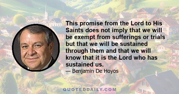 This promise from the Lord to His Saints does not imply that we will be exempt from sufferings or trials but that we will be sustained through them and that we will know that it is the Lord who has sustained us.