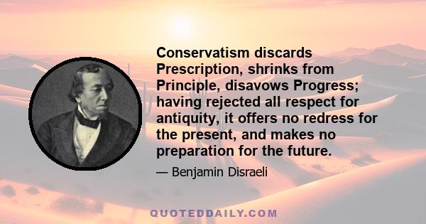 Conservatism discards Prescription, shrinks from Principle, disavows Progress; having rejected all respect for antiquity, it offers no redress for the present, and makes no preparation for the future.