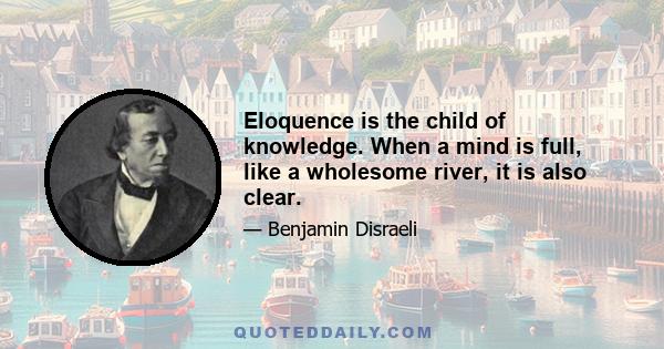 Eloquence is the child of knowledge. When a mind is full, like a wholesome river, it is also clear.