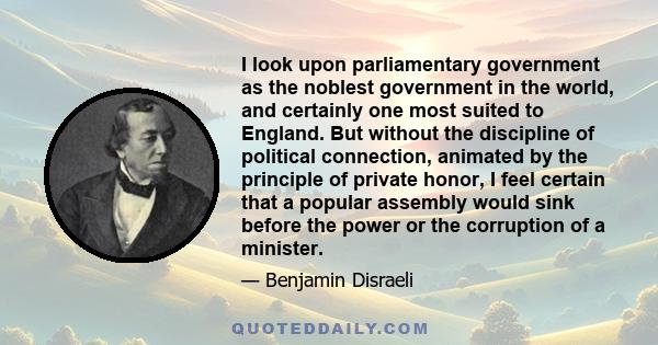 I look upon parliamentary government as the noblest government in the world, and certainly one most suited to England. But without the discipline of political connection, animated by the principle of private honor, I