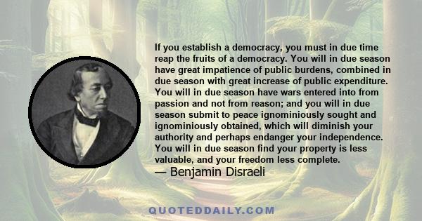 If you establish a democracy, you must in due time reap the fruits of a democracy. You will in due season have great impatience of public burdens, combined in due season with great increase of public expenditure. You