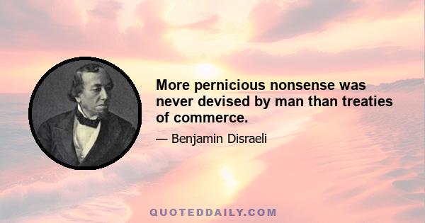 More pernicious nonsense was never devised by man than treaties of commerce.