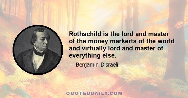 Rothschild is the lord and master of the money markerts of the world and virtually lord and master of everything else.