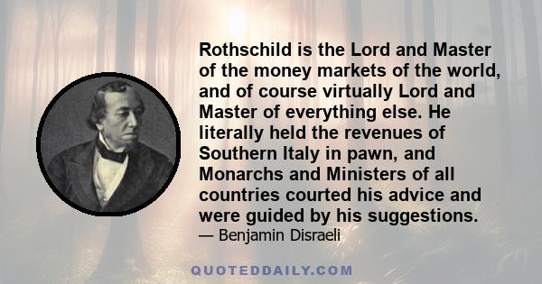 Rothschild is the Lord and Master of the money markets of the world, and of course virtually Lord and Master of everything else. He literally held the revenues of Southern Italy in pawn, and Monarchs and Ministers of