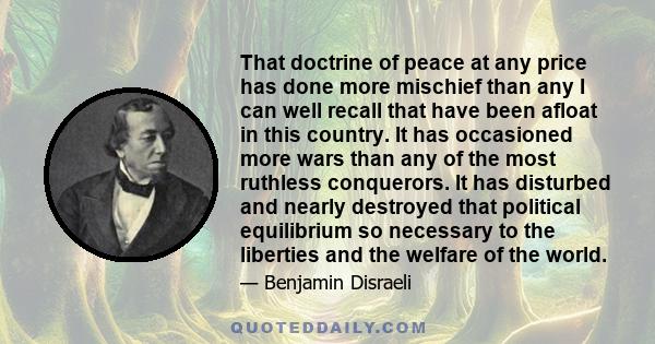 That doctrine of peace at any price has done more mischief than any I can well recall that have been afloat in this country. It has occasioned more wars than any of the most ruthless conquerors. It has disturbed and