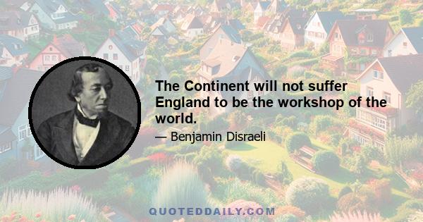 The Continent will not suffer England to be the workshop of the world.