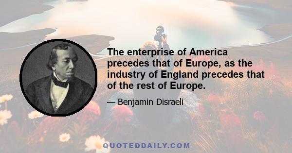 The enterprise of America precedes that of Europe, as the industry of England precedes that of the rest of Europe.