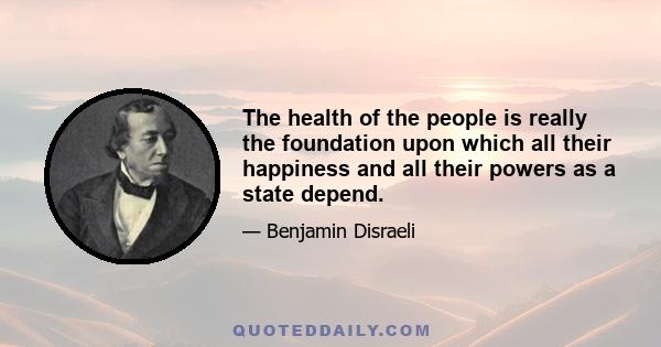 The health of the people is really the foundation upon which all their happiness and all their powers as a state depend.