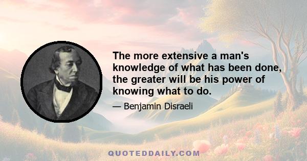 The more extensive a man's knowledge of what has been done, the greater will be his power of knowing what to do.