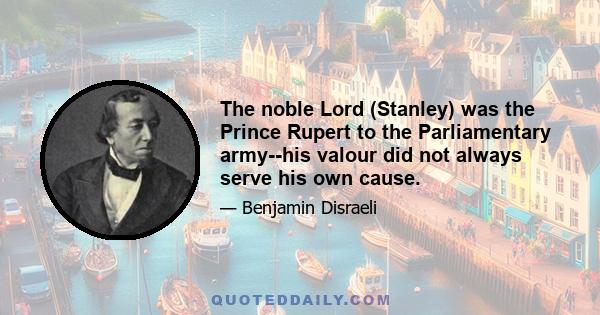 The noble Lord (Stanley) was the Prince Rupert to the Parliamentary army--his valour did not always serve his own cause.