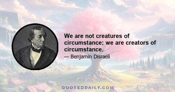 We are not creatures of circumstance; we are creators of circumstance.