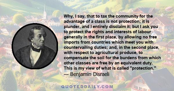 Why, I say, that to tax the community for the advantage of a class is not protection; it is plunder, and I entirely disclaim it; but I ask you to protect the rights and interests of labour generally in the first place,