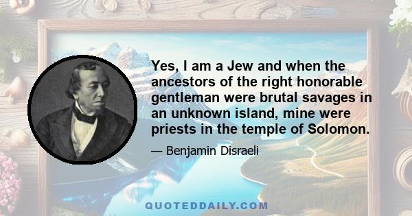 Yes, I am a Jew and when the ancestors of the right honorable gentleman were brutal savages in an unknown island, mine were priests in the temple of Solomon.