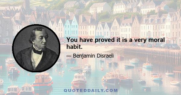 You have proved it is a very moral habit.