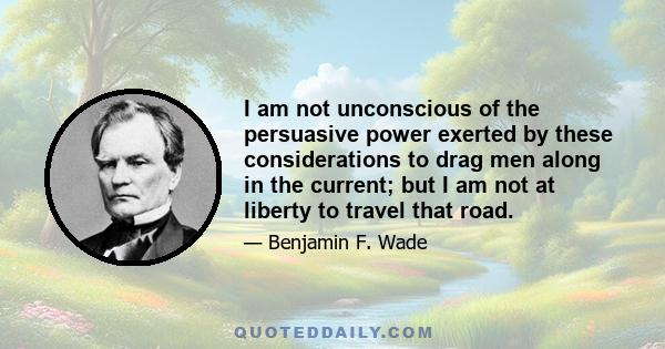 I am not unconscious of the persuasive power exerted by these considerations to drag men along in the current; but I am not at liberty to travel that road.