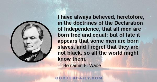 I have always believed, heretofore, in the doctrines of the Declaration of Independence, that all men are born free and equal; but of late it appears that some men are born slaves, and I regret that they are not black,