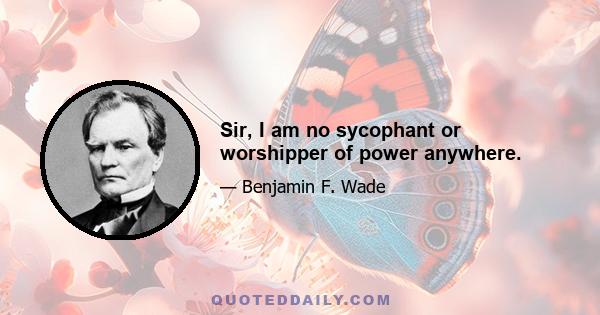 Sir, I am no sycophant or worshipper of power anywhere.